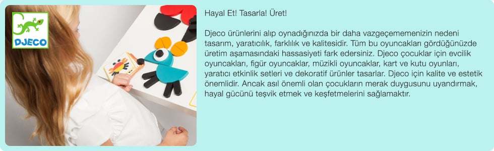 Hayal Et! Tasarla! Üret! Djeco ürünlerini alıp oynadığınızda bir daha vazgeçememenizin nedeni tasarım, yaratıcılık, farklılık ve kalitesidir. Tüm bu oyuncakları gördüğünüzde üretim aşamasındaki hassasiyeti fark edersiniz. Djeco çocuklar için evcilik oyuncakları, figür oyuncaklar, müzikli oyuncaklar, kart ve kutu oyunları, yaratıcı etkinlik setleri ve dekoratif ürünler tasarlar. Djeco için kalite ve estetik önemlidir. Ancak asıl önemli olan çocukların merak duygusunu uyandırmak, hayal gücünü teşvik etmek ve keşfetmelerini sağlamaktır. 